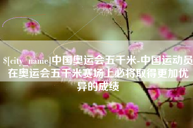 鄂州中国奥运会五千米-中国运动员在奥运会五千米赛场上必将取得更加优异的成绩