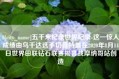 鄂州五千米纪录世界纪录-这一惊人成绩由乌干达选手切普特盖在2020年8月14日世界田联钻石联赛揭幕战摩纳哥站创造