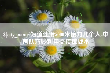 鄂州短道速滑5000米接力几个人-中国队巧妙利用交接棒战术