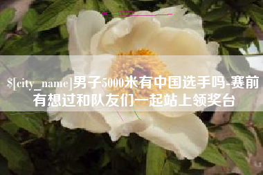 鄂州男子5000米有中国选手吗-赛前有想过和队友们一起站上领奖台