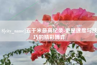 鄂州五千米最高纪录-更是速度与技巧的精彩博弈