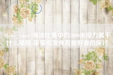 鄂州滑冰比赛中的5000米接力属于什么项目-常常引发体育爱好者的探讨
