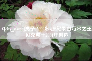 鄂州男子 5000米-原纪录由万米之王贝克勒于2004年创造
