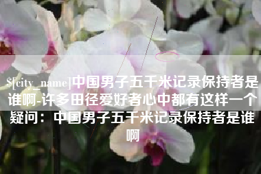 鄂州中国男子五千米记录保持者是谁啊-许多田径爱好者心中都有这样一个疑问：中国男子五千米记录保持者是谁啊