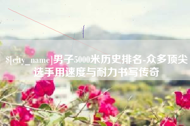 鄂州男子5000米历史排名-众多顶尖选手用速度与耐力书写传奇