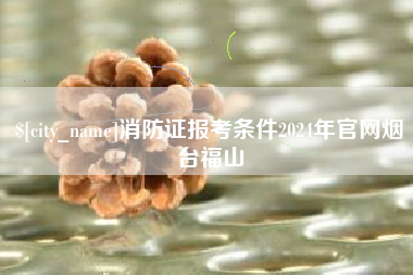 鄂州消防证报考条件2024年官网烟台福山